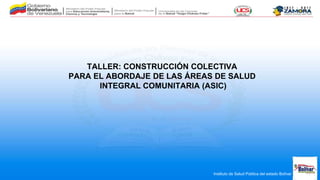 Instituto de Salud Pública del estado Bolívar
TALLER: CONSTRUCCIÓN COLECTIVA
PARA EL ABORDAJE DE LAS ÁREAS DE SALUD
INTEGRAL COMUNITARIA (ASIC)
 