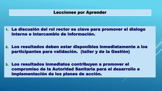 Lecciones por Aprender
1. La discusión del rol rector es clave para promover el dialogo
interno e intercambio de información.
2. Los resultados deben estar disponibles inmediatamente a los
participantes para validación. (taller y de la Gestión)
3. Los resultados inmediatos contribuyen a promover el
compromiso de la Autoridad Sanitaria para el desarrollo e
implementación de los planes de acción.
 