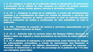 2 .2 .10. Asegurar la salud de la población desde la perspectiva de prevención
y promoción de la calidad de vida, teniendo en cuenta los grupos sociales
vulnerables, etarios, etnias, género, estratos y territorios sociales.
2 .2 .10 .1 . Asegurar la salud de la población, a través del fortalecimiento
continuo y la consolidación de todos los niveles de atención y servicios del
Sistema Público Nacional de Salud, priorizando el nivel de atención primaria
para la promoción de estilos y condiciones de vida saludables en toda la
población .
2 .2 .102 . Fomentar la creación de centros y servicios especializados en el
Sistema Público Nacional de Salud .
2 .2 .10 .3 . Articular bajo la rectoría única del Sistema Público Nacional de
Salud a todos los órganos y entes prestadores de servicios de salud públicos y
privados .
2 .2 .10 .4 .Disminuir el sobrepeso y el sedentarismo como factores de riesgos
de enfermedades prevenibles, a través de mecanismos que fomenten la
actividad física, mejoren los hábitos alimenticios y patrones de consumo .
Promover la disminución a un 12% del porcentaje de la población de 7-14 años
con sobrepeso (peso-talla) .
 