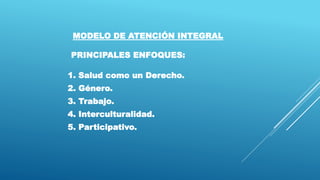 MODELO DE ATENCIÓN INTEGRAL
PRINCIPALES ENFOQUES:
1. Salud como un Derecho.
2. Género.
3. Trabajo.
4. Interculturalidad.
5. Participativo.
 