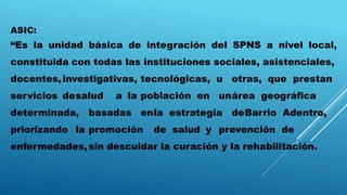 ASIC:
“Es la unidad básica de integración del SPNS a nivel local,
constituida con todas las instituciones sociales, asistenciales,
docentes,investigativas, tecnológicas, u otras, que prestan
servicios desalud a la población en unárea geográfica
determinada, basadas enla estrategia deBarrio Adentro,
priorizando la promoción de salud y prevención de
enfermedades,sin descuidar la curación y la rehabilitación.
 