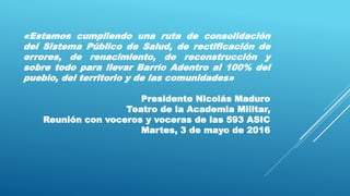 «Estamos cumpliendo una ruta de consolidación
del Sistema Público de Salud, de rectificación de
errores, de renacimiento, de reconstrucción y
sobre todo para llevar Barrio Adentro al 100% del
pueblo, del territorio y de las comunidades»
Presidente Nicolás Maduro
Teatro de la Academia Militar,
Reunión con voceros y voceras de las 593 ASIC
Martes, 3 de mayo de 2016
 