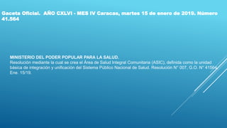 Gaceta Oficial. AÑO CXLVI - MES IV Caracas, martes 15 de enero de 2019. Número
41.564
MINISTERIO DEL PODER POPULAR PARA LA SALUD.
Resolución mediante la cual se crea el Área de Salud Integral Comunitaria (ASIC), definida como la unidad
básica de integración y unificación del Sistema Público Nacional de Salud. Resolución N° 007, G.O. N° 41564,
Ene. 15/19.
 