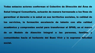 Todas estas/os actores conforman el Colectivo de Dirección del Área de
Salud Integral Comunitaria, actuarán de manera hermanada a los fines de
garantizar el derecho a la salud en sus territorios sociales, la calidad de
los servicios, la formación excelencia de talento con alta calidad
académica y compromiso social para transformar el SPNS, en el marco
de un Modelo de Atención Integral a las personas, familias y
comunidades hacia el horizonte del Buen Vivir y la suprema felicidad
social.
 