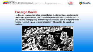 Encargo Social
…..Que de respuestas a las necesidades fundamentales socialmente
relevantes y pertinentes, que propicie la generación de conocimientos con
una postura pedagógica y epistemológica vinculada con la comprensión de
nuestra realidad… para la emancipación y liberación de nuestros
pueblos.
 