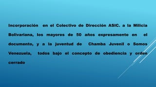Incorporación en el Colectivo de Dirección ASIC. a la Milicia
Bolivariana, los mayores de 50 años expresamente en el
documento, y a la juventud de Chamba Juvenil o Somos
Venezuela, todos bajo el concepto de obediencia y orden
cerrado
 