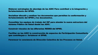 Elaborar estrategias de abordaje de las ASIC Para contribuir a la integración y
fortalecimiento del SPNS.
Socializar discutir y analizar los documentos que permiten la conformación y
fortalecimiento del SPNS y los documentos.
Consolidar los equipos de trabajo del ISP para atender la nueva estructura del
sistema Público de Salud desde las ASIC.
Construir vínculos de las diferentes REDES del SPNS.
Facilitar en las ASIC la construcción de espacios de Participación Comunitaria
que contribuyan a fortalecer el SPNS.
Favorecer la conciencia de Dirección Colectiva de los Procesos en Salud.
 