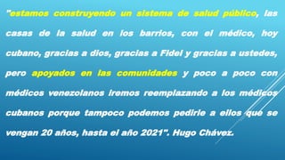 "estamos construyendo un sistema de salud público, las
casas de la salud en los barrios, con el médico, hoy
cubano, gracias a dios, gracias a Fidel y gracias a ustedes,
pero apoyados en las comunidades y poco a poco con
médicos venezolanos iremos reemplazando a los médicos
cubanos porque tampoco podemos pedirle a ellos que se
vengan 20 años, hasta el año 2021". Hugo Chávez.
 