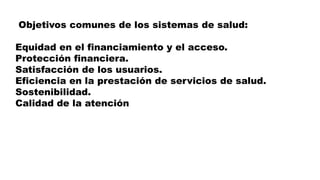 Objetivos comunes de los sistemas de salud:
Equidad en el financiamiento y el acceso.
Protección financiera.
Satisfacción de los usuarios.
Eficiencia en la prestación de servicios de salud.
Sostenibilidad.
Calidad de la atención
 