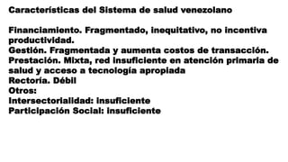 Características del Sistema de salud venezolano
Financiamiento. Fragmentado, inequitativo, no incentiva
productividad.
Gestión. Fragmentada y aumenta costos de transacción.
Prestación. Mixta, red insuficiente en atención primaria de
salud y acceso a tecnología apropiada
Rectoría. Débil
Otros:
Intersectorialidad: insuficiente
Participación Social: insuficiente
 