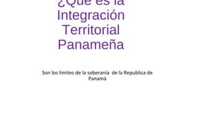 ¿Qué es la
Integración
Territorial
Panameña
Son los limites de la soberanía de la Republica de
Panamá
 