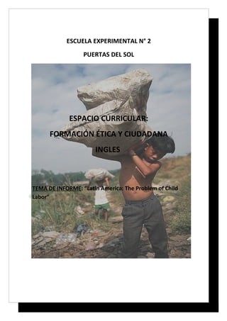 ESCUELA EXPERIMENTAL N° 2
                  PUERTAS DEL SOL




             ESPACIO CURRICULAR:
      FORMACIÓN ÉTICA Y CIUDADANA
                      INGLES



TEMA DE INFORME: “Latin America: The Problem of Child
Labor”
 