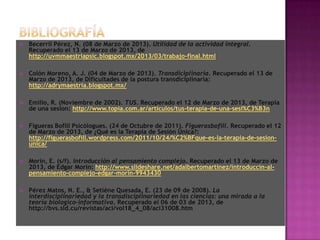    Becerril Pérez, N. (08 de Marzo de 2013). Utilidad de la actividad integral.
    Recuperado el 13 de Marzo de 2013, de
    http://uvmmaestriapsic.blogspot.mx/2013/03/trabajo-final.html

   Colón Moreno, A. J. (04 de Marzo de 2013). Transdiciplinaria. Recuperado el 13 de
    Marzo de 2013, de Dificultades de la postura transdiciplinaria:
    http://adrymaestria.blogspot.mx/

   Emilio, R. (Noviembre de 2002). TUS. Recuperado el 12 de Marzo de 2013, de Terapia
    de una sesion: http://www.topia.com.ar/articulos/tus-terapia-de-una-sesi%C3%B3n

   Figueras Bofill Psicólogues. (24 de Octubre de 2011). Figuerasbofill. Recuperado el 12
    de Marzo de 2013, de ¿Qué es la Terapia de Sesión Única?:
    http://figuerasbofill.wordpress.com/2011/10/24/%C2%BFque-es-la-terapia-de-sesion-
    unica/

   Morin, E. (s/f). Introducción al pensamiento complejo. Recuperado el 13 de Marzo de
    2013, de Edgar Morin: http://www.slideshare.net/adalbertomartinez/introduccin-al-
    pensamiento-complejo-edgar-morin-9943430

   Pérez Matos, N. E., & Setiéne Quesada, E. (23 de 09 de 2008). La
    interdisciplinariedad y la transdisciplinariedad en las ciencias: una mirada a la
    teoría biologico-informativa. Recuperado el 06 de 03 de 2013, de
    http://bvs.sld.cu/revistas/aci/vol18_4_08/aci31008.htm
 