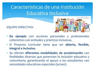 EQUIPO DIRECTIVO:
 Da ejemplo con acciones personales y profesionales
coherentes con actitudes y prácticas inclusivas.
 El Proyecto Curricular tiene que ser abierto, flexible,
integral e inclusivo.
 Se ofertan diferentes modalidades de escolarización con
finalidades diversas que potencien la inclusión educativa y
comunitaria, garantizando el apoyo a los estudiantes con
necesidades educativas especiales (acnee).
Características de una Institución
Educativa Inclusiva
 