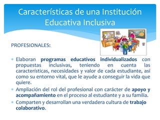 PROFESIONALES:
 Elaboran programas educativos individualizados con
propuestas inclusivas, teniendo en cuenta las
características, necesidades y valor de cada estudiante, así
como su entorno vital, que le ayude a conseguir la vida que
quiere.
 Ampliación del rol del profesional con carácter de apoyo y
acompañamiento en el proceso al estudiante y a su familia.
 Comparten y desarrollan una verdadera cultura de trabajo
colaborativo.
Características de una Institución
Educativa Inclusiva
 