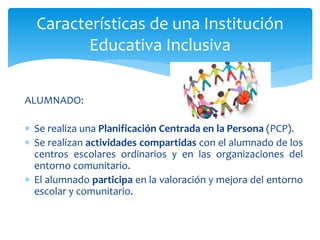 ALUMNADO:
 Se realiza una Planificación Centrada en la Persona (PCP).
 Se realizan actividades compartidas con el alumnado de los
centros escolares ordinarios y en las organizaciones del
entorno comunitario.
 El alumnado participa en la valoración y mejora del entorno
escolar y comunitario.
Características de una Institución
Educativa Inclusiva
 