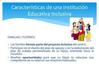 FAMILIAS / TUTORES:
 Las familias forman parte del proyecto inclusivo del centro.
 Participan en el diseño del plan de apoyos y en la elaboración del
plan de trabajo personalizado de su hijo/a, orientado hacia la
inclusión.
 Diseñan oportunidades para que su hijo/a se relacione con
compañeros de su edad en sus entornos habituales.
Características de una Institución
Educativa Inclusiva
 