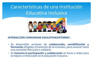 INTERACCIÓN COMUNIDAD EDUCATIVA/ENTORNO :
 Se desarrollan acciones de colaboración, sensibilización y
formación dirigidas al fomento de la inclusión, para avanzar hacia
una sociedad más justa y solidaria.
 Se fomenta la participación y colaboración en foros y redes para
la mejora e innovación en la educación inclusiva.
Características de una Institución
Educativa Inclusiva
 