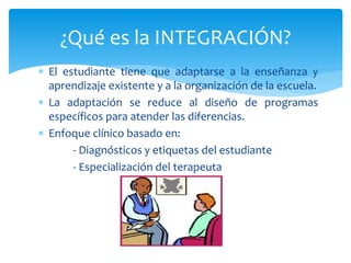  El estudiante tiene que adaptarse a la enseñanza y
aprendizaje existente y a la organización de la escuela.
 La adaptación se reduce al diseño de programas
específicos para atender las diferencias.
 Enfoque clínico basado en:
- Diagnósticos y etiquetas del estudiante
- Especialización del terapeuta
¿Qué es la INTEGRACIÓN?
 