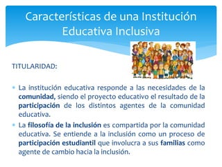 TITULARIDAD:
 La institución educativa responde a las necesidades de la
comunidad, siendo el proyecto educativo el resultado de la
participación de los distintos agentes de la comunidad
educativa.
 La filosofía de la inclusión es compartida por la comunidad
educativa. Se entiende a la inclusión como un proceso de
participación estudiantil que involucra a sus familias como
agente de cambio hacia la inclusión.
Características de una Institución
Educativa Inclusiva
 