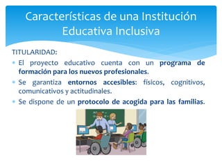 TITULARIDAD:
 El proyecto educativo cuenta con un programa de
formación para los nuevos profesionales.
 Se garantiza entornos accesibles: físicos, cognitivos,
comunicativos y actitudinales.
 Se dispone de un protocolo de acogida para las familias.
Características de una Institución
Educativa Inclusiva
 