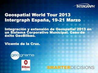 Geospatial World Tour 2013
Intergraph España, 19-21 Marzo

Integración y extensión de Geospatial 2013 en
un Sistema Corporativo Municipal. Caso de
éxito GeoBilbao.

Vicente de la Cruz.




                      SMARTERDECISIONS
 