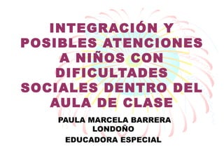 INTEGRACIÓN Y
POSIBLES ATENCIONES
    A NIÑOS CON
    DIFICULTADES
SOCIALES DENTRO DEL
   AULA DE CLASE
   PAULA MARCELA BARRERA
          LONDOÑO
    EDUCADORA ESPECIAL
 
