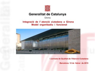 I Jornada de Qualitat de l’Atenció Ciutadana
Barcelona, 12 de febrer de 2015
Integració de l’ atenció ciutadana a Girona
Model organitzatiu i funcional
 