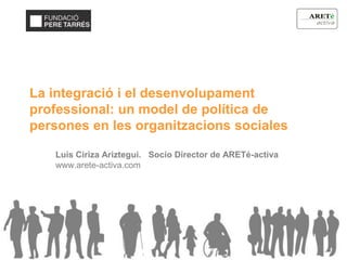 La integració i el desenvolupament
professional: un model de política de
persones en les organitzacions sociales
Luis Ciriza Ariztegui. Socio Director de ARETé-activa
www.arete-activa.com
 