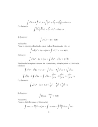 1      z4     z2
                     z 3 dz + 4       zdz + 4            dz =    + 4( ) + 4lnz + c
                                                       z      4      2
Por lo tanto:
                                  (z 2 + 2)2      z4
                                             dz =    + 2z 2 + 4lnz + c
                                       z          4


4.-Resolver:
                                             √
                                                 x(x2 − 2x + 4)dx

Respuesta:
Primero pasemos el radical a su de radical fraccionaria, esto es:
                         √                                              1
                             x(x2 − 2x + 4)dx =                 x 2 (x2 − 2x + 4)dx

Entonces:
                         1                                      1           1            1
                        x 2 (x2 − 2x + 4)dx =               x 2 x2 − x 2 2x + 4x 2 dx

Realizando las operaciones de los exponentes y distribuyendo el diferencial,
tenemos:
                 1           1           1                  5                    3               1
                x 2 x2 − x 2 2x + 4x 2 dx =              x 2 dx − 2             x 2 dx + 4   x 2 dx
                                                                    5                3       1
            5                     3                1     x 2 +1   x 2 +1   x 2 +1
        x dx − 2
            2                    x dx + 4
                                  2               x dx = 5
                                                   2            −23      +41      +c
                                                         2
                                                           +1     2
                                                                    +1     2
                                                                             +1
Por lo tanto;
                         √                     2 7 4 5 8 3
                             x(x2 − 2x + 4)dx = x 2 − x 2 + x 2 + c
                                               7     5     3


5.-Resolver:
                                                        sin x
                                         (tan x −             + π)dx
                                                          4
Respuesta:
Primero distribuyamos el diferencial:
                             sin x                                              sin x
            (tan x −               + π)dx =             tan xdx −                     dx +       πdx
                               4                                                  4

                                                        3
 