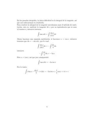 En las pasadas integrales, la unica diﬁcultad es la integral de la tangente, asi
                              ´
que nos enfocaremos en resolverla.
Para resolver la integral de la tangente necesitamos usar el m´todo de susti-
                                                                 e
tuci´n, esto es, sustituir la tangente de x por su equivalencia que es seno
    o
x/cosenos x, entonces tenemos:

                                                sin x
                                 tan xdx =            dx
                                                cos x
Ahora hacemos una segunda sustituci´n, si hacemos u = cos x, entonces
                                      o
tenemos que du = − sin xdx, por lo cual:
                                 sin x            dx
                                       dx = −        du
                                 cos x            u
entonces:
                                  dx
                                 −   du = − ln u
                                  u
Pero u = cos x, asi que por consiguiente:

                                  tan xdx = − ln cos x

Por lo tanto:
                           sin x                      1
                (tan x −         + π)dx = − ln cos x + cos x + πx + c
                             4                        4




                                          4
 