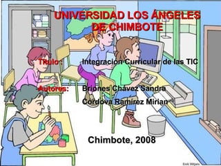 UNIVERSIDAD LOS ÁNGELES DE CHIMBOTE Título : Integración Curricular de las TIC Autores: Briones Chávez Sandra Córdova Ramírez Mirian Chimbote, 2008 