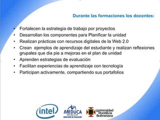 Durante las formaciones los docentes:
•
•
•
•

Fortalecen la estrategia de trabajo por proyectos
Desarrollan los componentes para Planificar la unidad
Realizan prácticas con recursos digitales de la Web 2.0
Crean ejemplos de aprendizaje del estudiante y realizan reflexiones
grupales que dia pie a mejoras en el plan de unidad
• Aprenden estrategias de evaluación
• Facilitan experiencias de aprendizaje con tecnología
• Participan activamente, compartiendo sus portafolios

 