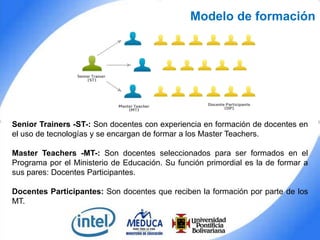 Modelo de formación

Senior Trainers -ST-: Son docentes con experiencia en formación de docentes en
el uso de tecnologías y se encargan de formar a los Master Teachers.
Master Teachers -MT-: Son docentes seleccionados para ser formados en el
Programa por el Ministerio de Educación. Su función primordial es la de formar a
sus pares: Docentes Participantes.
Docentes Participantes: Son docentes que reciben la formación por parte de los
MT.

 