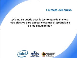 La meta del curso
¿Cómo se puede usar la tecnología de manera
más efectiva para apoyar y evaluar el aprendizaje
de los estudiantes?

 
