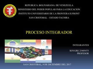 REPUBLICA BOLIVARIANA DE VENEZUELA
MINISTERIO DEL PODER POPULAR PARA LA EDUCACION
INSTITUTO UNIVERSITARIO DE LA FRONTERA IUFRONT
SAN CRISTOBAL – ESTADO TACHIRA
PROCESO INTEGRADOR
INTEGRANTES
SOYGRE 25405475
PROFESOR
SAN CRISTÓBAL, 9 DE DICIEMBRE DEL 2017
 