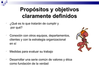 Propósitos y objetivos claramente definidos ¿Qué es lo que tratarán de cumplir y   por qué? Conexión con otros equipos, departamentos,  clientes y con la estrategia organizacional  en sí Medidas para evaluar su trabajo Desarrollar una serie común de valores y ética  como fundación de la verdad 