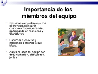Importancia de los  miembros del equipo Contribuir completamente con el proyecto, compartir conocimiento y experiencia, participando en reuniones y discusiones. Escuchar a los otros y mantenerse abiertos a sus ideas. Asistir al Líder del equipo con documentación, discusiones, juntas. 