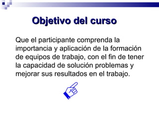 Objetivo del curso Que el participante comprenda la importancia y aplicación de la formación de equipos de trabajo, con el fin de tener la capacidad de solución problemas y mejorar sus resultados en el trabajo. 