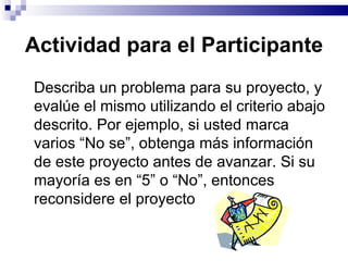 Actividad para el Participante Describa un problema para su proyecto, y evalúe el mismo utilizando el criterio abajo descrito. Por ejemplo, si usted marca varios “No se”, obtenga más información de este proyecto antes de avanzar. Si su mayoría es en “5” o “No”, entonces reconsidere el proyecto  