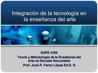 Integración de la tecnología en  la enseñanza del arte EDPE 4165 Teoría y Metodología de la Enseñanza del Arte en Escuela Secundaria Prof. José R. Ferrer López Ed.D. © 