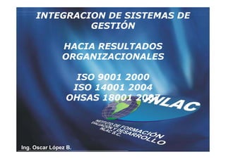 INTEGRACION DE SISTEMAS DE
              GESTIÓN

               HACIA RESULTADOS
               ORGANIZACIONALES

                  ISO 9001 2000
                 ISO 14001 2004
                OHSAS 18001 2007




Ing. Oscar López B.
 