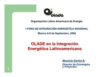 Organización Latino Americana de Energía

    I FORO DE INTEGRACIÓN ENERGETICA REGIONAL
            Mexico 6-8 de Septiembre, 2006



      OLADE en la Integración
     Energética Latinoamericana

                               Mauricio Garrón B.
                               Director de Estrategias
                               y Proyectos
1