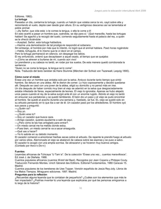 Juegos para la educación intercultural.Abril 2006
10
Editores. 1982).
La tortuga
Paseaba un día, cantarina la tortuga, cuando un halcón que volaba cerca la vio, cayó sobre ella y
remontando el vuelo, dejola caer desde gran altura. En su vertiginoso descenso así se lamentaba el
pobre animal:
—¡Ay Señor, que vida esta: o te comes la lengua, o ella te come a ti!
En esto acertó a pasar un hombre que, oyéndola, se dijo para sí: “¡Qué maravilla, hasta las tortugas
hablan! Se agachó y la recogió del suelo, corriendo seguidamente hasta el palacio del rey, a quien
se la ofreció diciéndole:
—Aceptad, Señor, esta tortuga habladora.
—Hazme una demostración de tal prodigio-le respondió el soberano.
Sin embargo, el hombre por más que lo intentó, no logró que el animal hablara. Pasó horas rogándole:
—Habla, tortuguita, di lo mismo que te oí decir en el campo.
Pero la tortuga permaneció en silencio, sin despegar los labios.
El rey enfurecido, ordenó que decapitasen a aquel osado, al tiempo que se quejaba:
—¡Cómo se atreven a burlarse de mí, cuando aún vivo!
Le prendieron y su cabeza no tardó, en rodar por los suelos. De esta manera quedó corroborada la
sentencia:
“Quien no se come la lengua, la lengua se lo come”.
Nota. Traducido del texto bereber de Hans Stumme (Märchen der Schlub von Tazerwalt, Leipzig 1895).
Cómo curar el miedo
Érase una vez un hombre que andaba solo por la selva. Anduvo durante tanto tiempo que sintió
hambre. Se detuvo en una aldea. Allí le dieron de comer. Lo hizo copiosamente y decidió quedarse
allí. Después se casó con una joven de la aldea, eligió su domicilio y no pensó más en irse.
Un día después de haber comido muy bien el viejo se adentró en la selva que desgraciadamente
estaba infestada de fieras, especialmente de leones. El viejo lo ignoraba. Apenas se hubo alejado
unos pasos cuando el rey de la selva surgió ante él con un enorme rugido. Atónito el viejo no tardó
en ensuciar sus pantalones y se quedó temblando. El león dio un paso y el viejo se pudo encontrar
al hombre. Se quedó al acecho durante una semana y, hastiado, se fue. EL viejo se quedó solo en
su arbusto pensando en lo que iba a ser de él. Un cazador pasó por los alrededores. El hombre oyó
sus pasos y preguntó:
—¿Quién va?
—Soy yo.
—¿Quién eres tú?
—Soy un cazador que busca caza.
—Amigo cazador, quieres ayudarme a salir de aquí.
—¿Pero cómo te las has arreglado para entrar?.
—Un miedo cerval me ha metido donde estoy.
—Pues bien, un miedo cerval te va a sacar enseguida.
—Qué vas a hacer?
—Ya lo sabrás en su debido momento.
El cazador comenzó a amontonar hierbas secas sobre el arbusto. De repente le prendió fuego al arbusto
por varios sitios. Aterrorizado el viejo se abalanzó de cabeza sobre las espinas y se puso a salvo.
El cazador lo acogió con una amplia sonrisa. Se abrazaron y se hicieron muy buenos amigos.
(Contado por AMSATA DIEYE)
120
Fuentes:
Leyendas africanas de Tchicaya “U Tam´si”. De la colección “Érase una vez... cuentos maravillosos”.
Ed José J. de Olañeta. 1988.
Cuentos populares africanos (cuentos Wolof del Baol). Recogidos por Jean Copans u Philippe Couty.
Traducción Fernando Montes. Unich Géneral des Editions. Editorial Fundamentos, 1980 Caracas 15.
Madrid.
Cuentos populares de los bereberes de Uwe Topper. Versión española de Jesús Rey-Joly. Libros de
los Malos Tiempos. Miraguano ediciones. 1997. Madrid.
Preguntas para la reflexión:
¿Recuerdas alguna leyenda que te contaban de pequeño/a? ¿Cuáles son los elementos que más te
han impactado? ¿Podrías inventar tú una leyenda que explicaras por qué las personas emigramos a
lo largo de la historia?
 