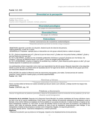 Juegos para la educación intercultural.Abril 2006
11
Fuente: CJE, 2005
Diversidad en la percepción
Juegos de percepción.
Fuente: Klaus Antons, op. Cit.
Capítulo sobre Integración, exclusión, rechazo, prejuicios
Diversidad psicológica
Ver juegos de autoconocimiento
Diversidad física
Ver juegos de confianza
Estereotipos
Tomar conciencia de nuestros estereotipos
Respondes pensando qué dirán los demás y luego comparas
OBJETIVOS: Aprender a percibir una situación, desde el punto de vista de otra persona.
PARTICIPANTES: a partir de 12 años.
DESARROLLO: Propuesta - ejemplo para un intercambio con otro grupo cultural (interno o externo al grupo).
EL YO: ¿Qué es importante para mí? ¿Qué es lo que me hace único? ¿Cuáles son mis puntos fuertes y débiles? ¿Quién y
qué han hecho de mi lo que soy?
EL YO Y LOS OTROS: ¿Cuáles son mis amistades preferentes (individuos o grupos)?¿Quienes son mis héroes, mis
modelos? ¿Qué tipo de diferencia tengo y con quién? ¿Cómo se arreglan estas diferencias?
EL YO Y LA SOCIEDAD: ¿Cuál es mi papel en la sociedad hoy y mañana? ¿Qué influencia podría ejercer en ella? ¿En qué
medida depende mi existencia de la sociedad?
Los participantes primero responden como creen que responderían los del otro grupo. Después responden a las preguntas
desde su punto de vista. La primera serie de repuestas (las de "en lugar de los otros"), se remiten al otro grupo que envía
sus reacciones después de la lectura.
EVALUACION: Se analiza la diferencia entre las reacciones prejuzgadas y las reales. Consecuencias de nuestros
prejuicios. Visión actual en nuestro grupo y el cambio experimentado.
Fuente: CJE, 1998
Heroínas y héroes
***Comparar estereotipos masculinos y femeninos
Hacer una lista doble de héroes de nuestra sociedad (ya sea por sexos o por culturas) y debajo escribir los rasgos más
característicos
Fuente: COMPASS, pàg. 148
Palabras y diccionario
Buscar el significado de palabras parecidas y observar el paralelismo entre la evolución de las palabras y la de una
situación social (inmigración)
Orientación de la actividad. Después de la Segunda Guerra Mundial, los países capitalistas de Europa solicitaron mano
de obra a los de la cuenca mediterránea. Entre veinte y treinta millones de personas extranjeras se desplazaron ante la
llamada. Unos veinte millones se instalaron de forma estable en sus países de elección. A estos hombres y mujeres se les
llamó trabajadores invitados. En 1973-1974, la crisis del petróleo marca el inicio del cierre de fronteras y las políticas de
retorno, pero miles de personas deciden quedarse en país al que se trasladaron temporalmente para trabajar. A los
trabajadores invitados se les empieza a conocer como inmigrantes, ilegales, de segunda generación...
Un escritor alemán afirmó: “Queríamos trabajadores y vinieron personas”.
Objetivos:
- Observar la evolución que se produce en el lenguaje, respecto a los desplazamientos de las personas.
 