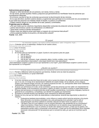 Juegos para la educación intercultural.Abril 2006
13
Instrucciones para el grupo:
- Dibujad un árbol del tamaño de una persona, con raíces, tronco y ramas.
- En las raíces, escribid aquellos miedos y prejuicios que generalmente se manifiestan hacia las personas que
consideramos diferentes.
- En el tronco, escribid el tipo de conductas que provocan la discriminación de las minorías.
- En la copa del árbol, escribid vuestros deseos y sugerencias para participar en la construcción de una sociedad en
la que todas las personas son tratadas desde el respeto, la justicia y la solidaridad.
- Colgad vuestros dibujos en las paredes de la sala, pasead y comentadlos.
Preguntas para la reflexión:
- ¿Por qué creéis que los colectivos mayoritarios desarrollan conductas de protección ante las minorías?
- ¿Cómo reaccionamos cuando nos enfrentamos a la diferencia?
- ¿Qué haces cuando te sientes rechazado/a?
- ¿Quién crees que debería actuar para lograr un espacio de convivencia intercultural?
- ¿Cómo podemos facilitar el encuentro y el intercambio cultural?
Fuente: CJE, 2005
El papel
Se interpretan papeles y se evalúa cuántos estereotipos salen: inmigrante, mujer...
Objetivo: Entender qué es un estereotipo. Analizar los de nuestra cultura.
Participantes Unas diez personas
Tiempo Unos 15 minutos
Desarrollo de la actividad
Todos de pie
El monitor pide que representen un papel. Cuando lo cree oportuno pide otro papel.
haz de mono
haz de ejecutivo
haz de elefante
haz de pez, camarero, mujer, emigrante, gitano, hombre, andaluz, joven, mejicano.
Evaluación:¿Qué estereotipos observasteis? ¿Qué papel resultó tener más estereotipos?
¿Qué estereotipos surgieron cuando se tuvo que representar a una mujer? ¿Qué estereotipos surgieron cuando se tuvo
que representar a un emigrante?
¿Quién es quién?
El grupo observa a tres voluntarios que representan escena atribuyéndoles estereotipos
Objetivo Percibir y reflexionar sobre los prejuicios que tenemos. Analizar como se crean los prejuicios.
Participantes Tres voluntarios y un grupo observador
Tiempo 60 minutos
Material Papel Bolígrafos
Desarrollo de la actividad
A los tres voluntarios se les dice (fuera de la sals): sois un grupo de amigos y de amigas que hace mucho tiempo
que no os veis. A lo largo de la representación hablaréis de vuestro trabajo, de los estudios, de los antiguos
amigos y las antiguas amigas comunes, de vuestros proyectos de vida. Los participantes deben tener habilidades
interpretativas. La escena debe ser lo más real posible.
Al grupo que permanece en la sala, se les comentará, que las tres personas que han salido van arepresentar los
siguiente papeles: el de homosexual, el de gitano o gitana y él último o la última no tendrá un papel determinado.
El grupo que permanece en la sala tendrá que anotar aquellas características, movimientos, lenguaje y hechos en
general de sus compañeros y compañeras, que denoten los papeles que representan.
Al finalizar la actividad tendrán que identificar quien representa los diferentes papeles.
Debate con los y las que han hecho de observadores y observadoras, teniendo que argumentar su elección al
respecto
Evaluaremos lasideas preconcebidas y como influye en nuestra actitud hacia las personas y los grupos.
Nota: Elmonitor o la monitora comentará a los y las participantes de la actividad, cual ha sido el
pequeñoengaño para llevar adelante la actividad, después de haber hecho la puesta en común.
¿Se fijaron más en lo que hablaron o por el contrario estuvieron más pendientes de sus movimientos?
¿Qué movimientos o frases fueron los que identificaron con el colectivo al que representaban? ¿Fue
difícil la identificación o por el contrario os resulto claro desde el principio? ¿Crees que los gestos y los
estereotipos ayudan mejor a comprender a las personas? ¿Crees que sin los estereotipos sería imposible
reconocer a las personas? En las personas que no conoces de nada ¿en qué es en lo primero que té
fijas?
Fuente: CJE, 1998
 