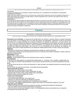 Juegos para la educación intercultural.Abril 2006
14
SÍ/NO
Dos voluntarios hacen preguntas sobre alguien y el grupo contesta Sí si la preg acaba en vocal
DEFINICIÓN
Le hacen una pregunta a un compañero y según la terminación de su contestación los compañeros le responderán.
CONSIGNAS DE PARTIDA
Coger a dos muy amigos y sacar al uno; se le dice al otro cuando entra "anda que lo que nos ha contado tu amigo de ti...."
Deben saber todos que cuando lo que diga acabe en vocal la respuesta es SÍ y cuando lo que acaba de decir sea una
consonante la respuesta es NO.
DESARROLLO
Un compañero se sale del entorno en el que está el resto para no escuchar lo que dicen. Todos se ponen en un corro y se
ponen de acuerdo para contestar SÍ o NO. Consiste en que uno del grupo le hace una pregunta a un compañero que no ha
escuchado de que va el juego y si en la contestación que da la última palabra acaba en vocal todos responderán SÍ y si es
consonante todos responderán NO. Lo que se trata es que al que le pregunten se quede asombrado de lo que la gente
sepa de él aunque en realidad no sabe nada.
Prejuicios
Identidad y relaciones personales
Cada uno lleva una etiqueta en la frente con un adjetivo. Deben seleccionar compañer@ de viaje.
Orientación de la actividad. La mirada que los demás tienen de nosotros y nosotras influye en nuestra concepción
de lo que somos y lo que podemos ser. En el caso del racismo, los estereotipos determinan no sólo la convivencia
intercultural sino la propia identidad de la persona inmigrante. Por ejemplo en educación y tal como afirma JOSÉ
ANTONIO JORDÁN, las actitudes de profesores y profesoras y las expectativas de éxito escolar que tienen del alumnado
de origen extranjero será decisivo para su carrera académica. Las actitudes que tenemos con las personas que
consideramos diferentes puede llegar a ser muy sutil y no ser conscientes de que actuamos con prejuicios, sin
embargo, este existe e influye claramente en las relaciones interpersonales siendo a veces un factor de exclusión35.
Objetivos:
- Demostrar la importancia de interpretar correctamente las señales de nuestro interlocutor.
- Comprender la manera en que las percepciones de otros, en particular las primeras impresiones, influyen sobre las
relaciones interpersonales.
Metodología: Grupal.
Tiempo: Tres cuartos de hora.
Material: Tantas pegatinas blancas como personas haya en el grupo, rotuladores.
Procedimiento.
1º Se escribe en cada pegatina una característica determinada, ej: : mentirosa, sucio, simpático, colaboradora, etc.
2º Se le pega en la frente a cada participante, sin que sepa lo que lleva escrito y se coloca de espaldas al resto del
grupo.
3º Se les informa de que van a tener que emprender un viaje muy largo y que deberán buscarse una persona que les
acompañe.
4º Si el número de personas fuera impar, una de ellas hará de observadora.
Instrucciones para el grupo:
- Dispersaos por la sala cuando yo dé la señal.
- Tenéis diez minutos para elegir vuestra “pareja ideal” de viaje.
- (Pasados diez minutos) Todos y todas debéis estar emparejados.
- Debéis sentaros juntos/as cogidos de la mano.
Después del emparejamiento:
- ¿Qué persona has elegido?
- ¿La conocías antes del juego? ¿Era amiga tuya?
- ¿Influyó en tu elección la etiqueta que llevaba en la frente?
- ¿Has rechazado a algún/a compañero/a por el calificativo de la etiqueta?
- Al contrario, ¿has elegido deliberadamente a alguien que tuviera una característica negativa? ¿Por qué?
Preguntas para la reflexión:
- ¿Cómo nos sentimos cuando antes de conocernos ya tienen una idea preconcebida de nosotros/as?
- ¿Por qué solemos atribuir ciertas características a los grupos?
- ¿Cómo se siente una persona extranjera, mujer o con discapacidad al tener que demostrar que no responde
a los prejuicios que pesan sobre ella?
 