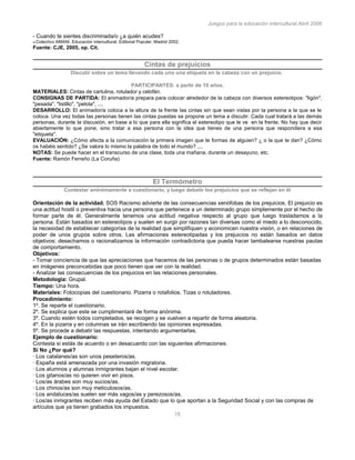Juegos para la educación intercultural.Abril 2006
15
- Cuando te sientes discriminada/o ¿a quién acudes?
35 Colectivo AMANI. Educación intercultural. Editorial Popular. Madrid 2002.
Fuente: CJE, 2005, op. Cit.
Cintas de prejuicios
Discutir sobre un tema llevando cada uno una etiqueta en la cabeza con un prejuicio.
PARTICIPANTES: a partir de 10 años.
MATERIALES: Cintas de cartulina, rotulador y celofán.
CONSIGNAS DE PARTIDA: El animador/a prepara para colocar alrededor de la cabeza con diversos estereotipos: "ligón",
"pesada", "listillo", "pelota", ....
DESARROLLO: El animador/a coloca a la altura de la frente las cintas sin que sean vistas por la persona a la que se le
coloca. Una vez todas las personas tienen las cintas puestas se propone un tema a discutir. Cada cual tratará a las demás
personas, durante la discusión, en base a lo que para ella significa el estereotipo que le ve en la frente. No hay que decir
abiertamente lo que pone, sino tratar a esa persona con la idea que tienes de una persona que respondiera a esa
"etiqueta".
EVALUACIÓN: ¿Cómo afecta a la comunicación la primera imagen que te formas de alguien? ¿ o la que te dan? ¿Cómo
os habéis sentido? ¿Se valora lo mismo la palabra de todo el mundo? ....
NOTAS: Se puede hacer en el transcurso de una clase, toda una mañana, durante un desayuno, etc.
Fuente: Ramón Ferreño (La Coruña)
El Termómetro
Contestar anónimamente a cuestionario, y luego debatir los prejuicios que se reflejan en él
Orientación de la actividad. SOS Racismo advierte de las consecuencias xenófobas de los prejuicios. El prejuicio es
una actitud hostil o preventiva hacia una persona que pertenece a un determinado grupo simplemente por el hecho de
formar parte de él. Generalmente tenemos una actitud negativa respecto al grupo que luego trasladamos a la
persona. Están basados en estereotipos y suelen en surgir por razones tan diversas como el miedo a lo desconocido,
la necesidad de establecer categorías de la realidad que simplifiquen y economicen nuestra visión, o en relaciones de
poder de unos grupos sobre otros. Las afirmaciones estereotipadas y los prejuicios no están basados en datos
objetivos: desechamos o racionalizamos la información contradictoria que pueda hacer tambalearse nuestras pautas
de comportamiento.
Objetivos:
- Tomar conciencia de que las apreciaciones que hacemos de las personas o de grupos determinados están basadas
en imágenes preconcebidas que poco tienen que ver con la realidad.
- Analizar las consecuencias de los prejuicios en las relaciones personales.
Metodología: Grupal.
Tiempo: Una hora.
Materiales: Fotocopias del cuestionario. Pizarra o rotafolios. Tizas o rotuladores.
Procedimiento:
1º. Se reparte el cuestionario.
2º. Se explica que este se cumplimentará de forma anónima.
3º. Cuando estén todos completados, se recogen y se vuelven a repartir de forma aleatoria.
4º. En la pizarra y en columnas se irán escribiendo las opiniones expresadas.
5º. Se procede a debatir las respuestas, intentando argumentarlas.
Ejemplo de cuestionario:
Contesta si estás de acuerdo o en desacuerdo con las siguientes afirmaciones:
Sí No ¿Por qué?
· Los catalanes/as son unos peseteros/as.
· España está amenazada por una invasión migratoria.
· Los alumnos y alumnas inmigrantes bajan el nivel escolar.
· Los gitanos/as no quieren vivir en pisos.
· Los/as árabes son muy sucios/as.
· Los chinos/as son muy meticulosos/as.
· Los andaluces/as suelen ser más vagos/as y perezosos/as.
· Los/as inmigrantes reciben más ayuda del Estado que lo que aportan a la Seguridad Social y con las compras de
artículos que ya tienen grabados los impuestos.
 