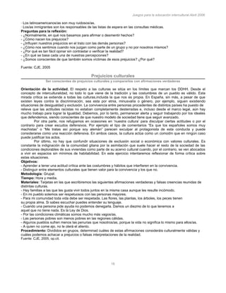 Juegos para la educación intercultural.Abril 2006
16
· Los latinoamericanos/as son muy ruidosos/as.
· Los/as inmigrantes son los responsables de las listas de espera en las consultas médicas.
Preguntas para la reflexión:
- ¿Normalmente, en qué nos basamos para afirmar o desmentir hechos?
- ¿Cómo nacen los prejuicios?
- ¿Influyen nuestros prejuicios en el trato con las demás personas?
- ¿Cómo nos sentimos cuando nos juzgan como parte de un grupo y no por nosotros mismos?
- ¿Por qué es tan fácil opinar sin contrastar o verificar la realidad?
- ¿En qué se basa cada una de nuestras percepciones?
- ¿Somos conscientes de que también somos víctimas de esos prejuicios? ¿Por qué?
Fuente: CJE, 2005
Prejuicios culturales
Ser conscientes de prejuicios culturales y compararlos con afirmaciones verdaderas
Orientación de la actividad. El respeto a las culturas se sitúa en los límites que marcan los DDHH. Desde el
concepto de interculturalidad, no todo lo que viene de la tradición y las costumbres de un pueblo es válido. Esta
mirada crítica se extiende a todas las culturas,incluida la que nos es propia. En España, sin más, a pesar de que
existen leyes contra la discriminación, sea esta por etnia, minusvalía o género, por ejemplo, siguen existiendo
situaciones de desigualdad y exclusión. La convivencia entre personas procedentes de distintos países ha puesto de
relieve que las actitudes racistas no estaban completamente desterradas e, incluso desde el marco legal, aún hay
mucho trabajo para lograr la Igualdad. Debemos, por lo tanto, permanecer alerta y seguir trabajando por los ideales
que defendemos, siendo conscientes de que nuestro modelo de sociedad tiene que seguir avanzado.
Por otra parte, nos refugiamos en ocasiones en ‘nuestra cultura’ para disculpar ciertas actitudes o por el
contrario para crear escudos defensivos. Por ejemplo el tipo de comentarios “Es que los españoles somos muy
machistas” o “Me tratas así porque soy alemán” parecen exculpar al protagonista de esta conducta y puede
considerarse como una reacción defensiva. En ambos casos, la cultura actúa como un comodín que en ningún caso
puede justificar los actos.
Por último, no hay que confundir situaciones de exclusión social o económica con valores culturales. Es
constante la indignación de la comunidad gitana por la asimilación que suele hacer el resto de la sociedad de las
condiciones deplorables de sus viviendas como parte de su acervo cultural cuando, por el contrario, se ven abocados
a vivir en espacios sin mínimos de habitabilidad. En este ejercicio intentaremos reflexionar de forma crítica sobre
estas situaciones.
Objetivos:
- Aprender a tener una actitud crítica ante las costumbres y hábitos que interfieren en la convivencia.
- Distinguir entre elementos culturales que tienen valor para la convivencia y los que no.
Metodología: Grupal.
Tiempo: Hora y media.
Materiales: Tarjetas en las que escribiremos las siguientes afirmaciones verdaderas y falsas creencias reunidas de
distintas culturas.
- Hay familias a las que les gusta vivir todos juntos en la misma casa aunque les resulte incómodo.
- En mi pueblo solemos ser respetuosos con las personas mayores.
- Para mi comunidad toda vida debe ser respetada. Las flores, las plantas, los árboles, los peces tienen
su propia alma. Si sabes escuchar puedes entender su lenguaje.
- Cuando una persona pide ayuda no podemos denegarla. Damos un diezmo de lo que tenemos a
aquel que no tiene nada. Es la Ley de Dios.
- Por las condiciones climáticas somos mucho más vagos/as.
- Las personas pobres son menos pobres en las regiones cálidas.
- Algunos pueblos sufren menos las penurias que nosotros/as, porque la vida no significa lo mismo para ellos/as.
- A quien no come ajo, no le olerá el aliento.
Procedimiento: Divididos en grupos, determinad cuáles de estas afirmaciones consideráis culturalmente válidas y
cuáles podemos achacar a prejuicios o falsas interpretaciones de la realidad.
Fuente: CJE, 2005, op.cit.
 