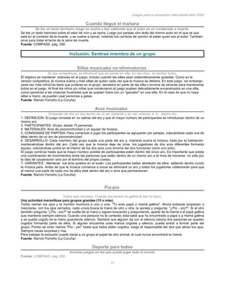 Juegos para la educación intercultural.Abril 2006
17
Cuando llegue el mañana
Se lee un texto hermoso, luego se vuelve a leer sabiendo que el autor es un condenado a muerte.
Se lee un texto hermoso sobre el valor de vivir y se opina. Luego por parejas otro texto del mismo autor en el que ve que
está en el corredor de la muerte, y se vuelve a opinar, notando los cambios de opinión al saber quien era el autor. También
sirve para tratar el tema de la pena de muerte.
Fuente: COMPASS, pág. 256.
Inclusión. Sentirse miembro de un grupo
Sillas musicales no eliminatorias
En las competitivas, se elimina el que se queda sin silla. En las otras, se sientan todos.
El objetivo es mantener todos/as en el juego, incluso cuando las sillas sean sistemáticamente quitadas. Como en la
versión competitiva, la música suena y más sillas se quitan cada vez que la música se detiene. En este juego, sin embargo,
cada vez más niños7as tiene que juntarse en el grupo, sentados en parte de las silla o encima de otros/as para mantenerse
todos en el juego. Al final los niños y/o niñas que comenzaron el juego acaban delicadamente encaramados en una silla,
como oposición a las criaturas frustradas que se quedan fuera con un "ganador" en una silla. En el caso de que no haya
sillas a mano, se pueden usar personas a gatas.
Fuente: Ramón Ferreño (La Coruña)
Aros musicales
Empiezan de dos en dos dentro de un aro bailando y se van uniendo: 4, 8... dentro aro
1. DEFINICION: El juego consiste en no salirse del aro y que el mayor número de participantes se introduzcan dentro de un
mismo aro.
3. PARTICIPANTES: Grupo, desde 10 personas.
4. MATERIALES: Aros de psicomotricidad y un equipo de música.
5. CONSIGNAS DE PARTIDA: Para comenzar a jugar los participantes se agruparán por parejas, colocándose cada una de
ellas dentro de un aro de psicomotricidad.
6. DESARROLLO: Cada miembro del grupo sujeta una parte del aro y, mientras suena la música, baila por la habitación
manteniéndose dentro del aro. Cada vez que la música deje de oírse, los jugadores de dos aros diferentes formarán
equipo, colocándose juntos en el interior de los dos aros (uno encima del otro funcionan como uno solo).
El juego continúa hasta que la mayor número posible de participantes estén dentro del único aro. Es importante que exista
una coordinación de movimientos entre las personas que están dentro de un mismo aro a la hora de moverse, no sólo por
la idea de cooperación sino por el dominio del propio cuerpo.
7. VARIANTES : Mantener los aros quietos en el suelo: Los participantes bailan alrededor de ellos, saltando dentro cundo
la música para. Antes de que la música comience a sonar se eliminará un aro y todos los jugadores colaborarán para que
al menos una parte de cada uno de ellos esté dentro del aro o aros que permanezcan.
Fuente: Ramón Ferreño (La Coruña)
Pío-pío
Todos ojos cerrados. Cuando encuentran la gallina le dan la mano.
Una actividad maravillosa para grupos grandes (15 o más).
Todos cierran los ojos y el monitor murmura a uno o una. "Tu eres papá o mamá gallina". Ahora todos/as empiezan a
mezclarse, con los ojos cerrados. cada uno/a busca la mano de otro u otra, la aprieta y pregunta: "¿Pío - pío?". Si el otro
también pregunta "¿Pío - pío?" se suelta de la mano y siguen buscando y preguntando, aparte de la mamá o el papá gallina
que mantiene siempre silencio. Cuando una persona no le contesta; ésta sabe que ha encontrado a papá o a mamá gallina
y se queda cogido de la mano guardando silencio. Siempre que alguien da con el silencio (ahora dos personas se quedan
cogidos formando parte de ellos. Si alguien encuentra unas manos cogidas y silencio, puede entrar a formar parte del
grupo. Pronto se oirán menos "Pío - pío" hasta que todos estén cogidos. luego el responsable les dirá que abran los ojos.
Siempre causa sorpresa y risa.
Para trabajar la exclusión puede darse a un grupo el papel de otro animal, el cual nunca encontrará la mamá.
Fuente: Ramón Ferreño (La Coruña)
Deporte para todos
Inventar juegos en los que pueda jugar todo el mundo
Fuente: COMPASS, pág. 220
 
